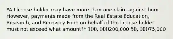 *A License holder may have more than one claim against hom. However, payments made from the Real Estate Education, Research, and Recovery Fund on behalf of the license holder must not exceed what amount?* 100,000200,000 50,00075,000