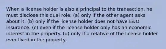 When a license holder is also a principal to the transaction, he must disclose this dual role: (a) only if the other agent asks about it. (b) only if the license holder does not have E&O insurance. (c) even if the license holder only has an economic interest in the property. (d) only if a relative of the license holder ever lived in the property.