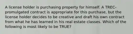 A license holder is purchasing property for himself. A TREC-promulgated contract is appropriate for this purchase, but the license holder decides to be creative and draft his own contract from what he has learned in his real estate classes. Which of the following is most likely to be TRUE?