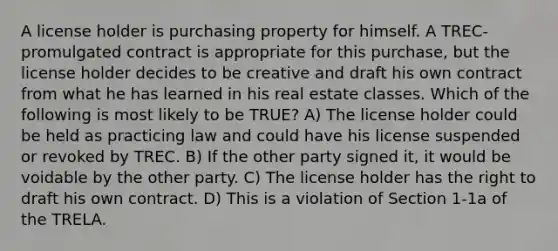 A license holder is purchasing property for himself. A TREC-promulgated contract is appropriate for this purchase, but the license holder decides to be creative and draft his own contract from what he has learned in his real estate classes. Which of the following is most likely to be TRUE? A) The license holder could be held as practicing law and could have his license suspended or revoked by TREC. B) If the other party signed it, it would be voidable by the other party. C) The license holder has the right to draft his own contract. D) This is a violation of Section 1-1a of the TRELA.