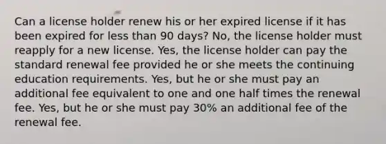 Can a license holder renew his or her expired license if it has been expired for less than 90 days? No, the license holder must reapply for a new license. Yes, the license holder can pay the standard renewal fee provided he or she meets the continuing education requirements. Yes, but he or she must pay an additional fee equivalent to one and one half times the renewal fee. Yes, but he or she must pay 30% an additional fee of the renewal fee.