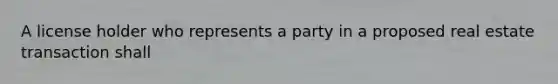 A license holder who represents a party in a proposed real estate transaction shall