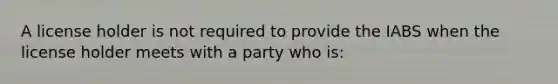 A license holder is not required to provide the IABS when the license holder meets with a party who is: