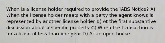 When is a license holder required to provide the IABS Notice? A) When the license holder meets with a party the agent knows is represented by another license holder B) At the first substantive discussion about a specific property C) When the transaction is for a lease of less than one year D) At an open house