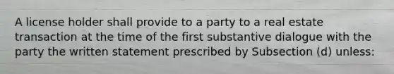 A license holder shall provide to a party to a real estate transaction at the time of the first substantive dialogue with the party the written statement prescribed by Subsection (d) unless: