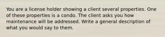 You are a license holder showing a client several properties. One of these properties is a condo. The client asks you how maintenance will be addressed. Write a general description of what you would say to them.