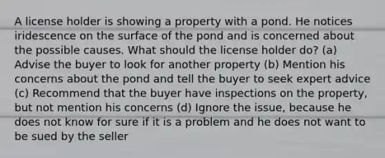 A license holder is showing a property with a pond. He notices iridescence on the surface of the pond and is concerned about the possible causes. What should the license holder do? (a) Advise the buyer to look for another property (b) Mention his concerns about the pond and tell the buyer to seek expert advice (c) Recommend that the buyer have inspections on the property, but not mention his concerns (d) Ignore the issue, because he does not know for sure if it is a problem and he does not want to be sued by the seller