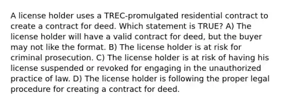 A license holder uses a TREC-promulgated residential contract to create a contract for deed. Which statement is TRUE? A) The license holder will have a valid contract for deed, but the buyer may not like the format. B) The license holder is at risk for criminal prosecution. C) The license holder is at risk of having his license suspended or revoked for engaging in the unauthorized practice of law. D) The license holder is following the proper legal procedure for creating a contract for deed.