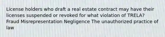 License holders who draft a real estate contract may have their licenses suspended or revoked for what violation of TRELA? Fraud Misrepresentation Negligence The unauthorized practice of law