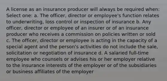 A license as an insurance producer will always be required when: Select one: a. The officer, director or employee's function relates to underwriting, loss control or inspection of insurance b. Any officer, director or employee of an insurer or of an insurance producer who receives a commission on policies written or sold c. The officer, director or employee is acting in the capacity of a special agent and the person's activities do not include the sale, solicitation or negotiation of insurance d. A salaried full-time employee who counsels or advises his or her employer relative to the insurance interests of the employer or of the subsidiaries or business affiliates of the employer