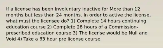 If a license has been Involuntary Inactive for More than 12 months but less than 24 months. In order to active the license, what must the licensee do? 1) Complete 14 hours continuing education course 2) Complete 28 hours of a Commission-prescribed education course 3) The license would be Null and Void 4) Take a 63 hour pre license course