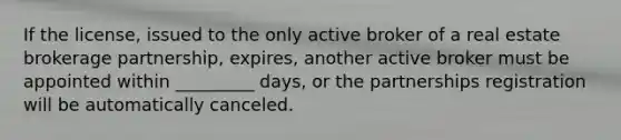 If the license, issued to the only active broker of a real estate brokerage partnership, expires, another active broker must be appointed within _________ days, or the partnerships registration will be automatically canceled.