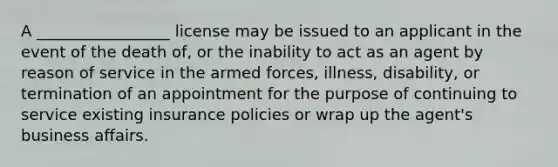 A _________________ license may be issued to an applicant in the event of the death of, or the inability to act as an agent by reason of service in the armed forces, illness, disability, or termination of an appointment for the purpose of continuing to service existing insurance policies or wrap up the agent's business affairs.