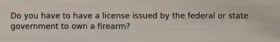 Do you have to have a license issued by the federal or state government to own a firearm?