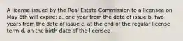 A license issued by the Real Estate Commission to a licensee on May 6th will expire: a. one year from the date of issue b. two years from the date of issue c. at the end of the regular license term d. on the birth date of the licensee