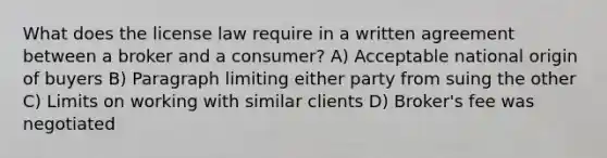 What does the license law require in a written agreement between a broker and a consumer? A) Acceptable national origin of buyers B) Paragraph limiting either party from suing the other C) Limits on working with similar clients D) Broker's fee was negotiated