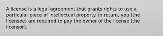 A license is a legal agreement that grants rights to use a particular piece of intellectual property. In return, you (the licensee) are required to pay the owner of the license (the licensor).