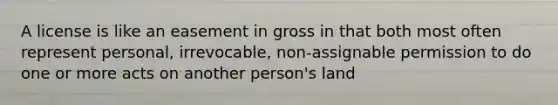 A license is like an easement in gross in that both most often represent personal, irrevocable, non-assignable permission to do one or more acts on another person's land