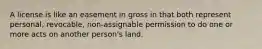 A license is like an easement in gross in that both represent personal, revocable, non-assignable permission to do one or more acts on another person's land.