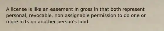 A license is like an easement in gross in that both represent personal, revocable, non-assignable permission to do one or more acts on another person's land.