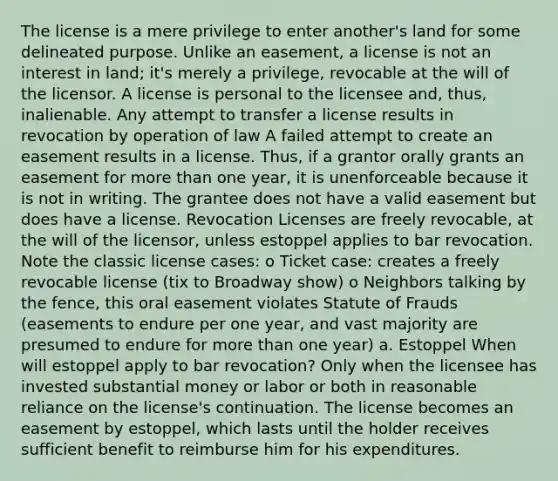 The license is a mere privilege to enter another's land for some delineated purpose. Unlike an easement, a license is not an interest in land; it's merely a privilege, revocable at the will of the licensor. A license is personal to the licensee and, thus, inalienable. Any attempt to transfer a license results in revocation by operation of law A failed attempt to create an easement results in a license. Thus, if a grantor orally grants an easement for more than one year, it is unenforceable because it is not in writing. The grantee does not have a valid easement but does have a license. Revocation Licenses are freely revocable, at the will of the licensor, unless estoppel applies to bar revocation. Note the classic license cases: o Ticket case: creates a freely revocable license (tix to Broadway show) o Neighbors talking by the fence, this oral easement violates Statute of Frauds (easements to endure per one year, and vast majority are presumed to endure for more than one year) a. Estoppel When will estoppel apply to bar revocation? Only when the licensee has invested substantial money or labor or both in reasonable reliance on the license's continuation. The license becomes an easement by estoppel, which lasts until the holder receives sufficient benefit to reimburse him for his expenditures.