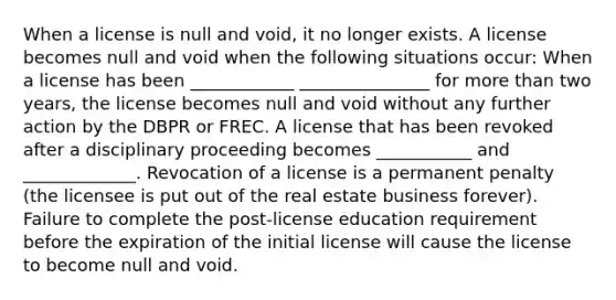 When a license is null and void, it no longer exists. A license becomes null and void when the following situations occur: When a license has been ____________ _______________ for more than two years, the license becomes null and void without any further action by the DBPR or FREC. A license that has been revoked after a disciplinary proceeding becomes ___________ and _____________. Revocation of a license is a permanent penalty (the licensee is put out of the real estate business forever). Failure to complete the post-license education requirement before the expiration of the initial license will cause the license to become null and void.