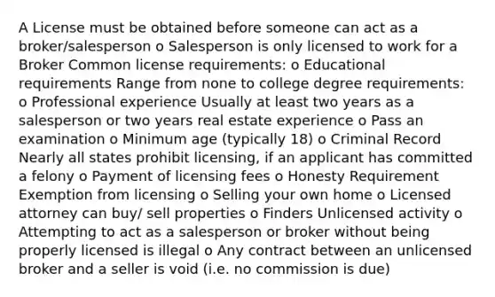 A License must be obtained before someone can act as a broker/salesperson o Salesperson is only licensed to work for a Broker Common license requirements: o Educational requirements Range from none to college degree requirements: o Professional experience Usually at least two years as a salesperson or two years real estate experience o Pass an examination o Minimum age (typically 18) o Criminal Record Nearly all states prohibit licensing, if an applicant has committed a felony o Payment of licensing fees o Honesty Requirement Exemption from licensing o Selling your own home o Licensed attorney can buy/ sell properties o Finders Unlicensed activity o Attempting to act as a salesperson or broker without being properly licensed is illegal o Any contract between an unlicensed broker and a seller is void (i.e. no commission is due)