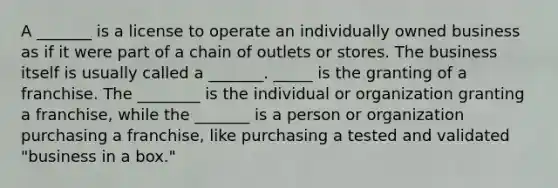 A _______ is a license to operate an individually owned business as if it were part of a chain of outlets or stores. The business itself is usually called a _______. _____ is the granting of a franchise. The ________ is the individual or organization granting a franchise, while the _______ is a person or organization purchasing a franchise, like purchasing a tested and validated "business in a box."