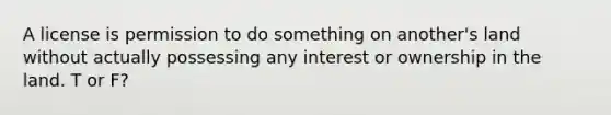 A license is permission to do something on another's land without actually possessing any interest or ownership in the land. T or F?