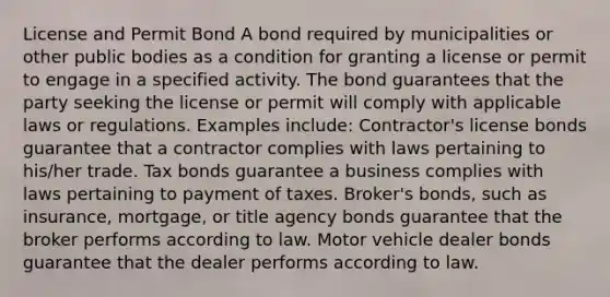 License and Permit Bond A bond required by municipalities or other public bodies as a condition for granting a license or permit to engage in a specified activity. The bond guarantees that the party seeking the license or permit will comply with applicable laws or regulations. Examples include: Contractor's license bonds guarantee that a contractor complies with laws pertaining to his/her trade. Tax bonds guarantee a business complies with laws pertaining to payment of taxes. Broker's bonds, such as insurance, mortgage, or title agency bonds guarantee that the broker performs according to law. Motor vehicle dealer bonds guarantee that the dealer performs according to law.