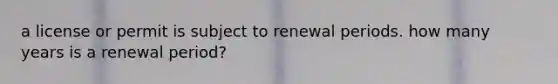 a license or permit is subject to renewal periods. how many years is a renewal period?