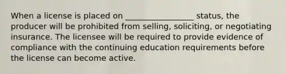 When a license is placed on _________________ status, the producer will be prohibited from selling, soliciting, or negotiating insurance. The licensee will be required to provide evidence of compliance with the continuing education requirements before the license can become active.