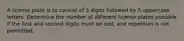 A license plate is to consist of 3 digits followed by 5 uppercase letters. Determine the number of different license plates possible if the first and second digits must be​ odd, and repetition is not permitted.