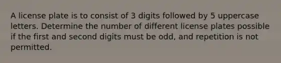 A license plate is to consist of 3 digits followed by 5 uppercase letters. Determine the number of different license plates possible if the first and second digits must be​ odd, and repetition is not permitted.