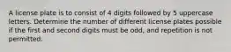 A license plate is to consist of 4 digits followed by 5 uppercase letters. Determine the number of different license plates possible if the first and second digits must be​ odd, and repetition is not permitted.