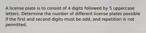 A license plate is to consist of 4 digits followed by 5 uppercase letters. Determine the number of different license plates possible if the first and second digits must be​ odd, and repetition is not permitted.