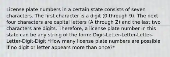 License plate numbers in a certain state consists of seven characters. The first character is a digit (0 through 9). The next four characters are capital letters (A through Z) and the last two characters are digits. Therefore, a license plate number in this state can be any string of the form: Digit-Letter-Letter-Letter-Letter-Digit-Digit *How many license plate numbers are possible if no digit or letter appears more than once?*