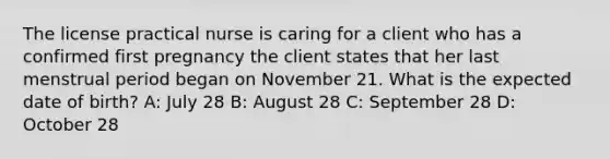 The license practical nurse is caring for a client who has a confirmed first pregnancy the client states that her last menstrual period began on November 21. What is the expected date of birth? A: July 28 B: August 28 C: September 28 D: October 28