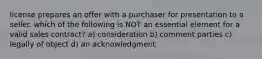 license prepares an offer with a purchaser for presentation to a seller. which of the following is NOT an essential element for a valid sales contract? a) consideration b) comment parties c) legally of object d) an acknowledgment