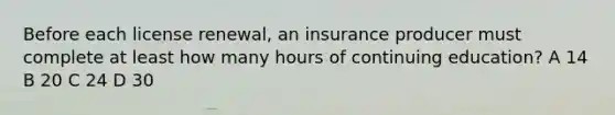 Before each license renewal, an insurance producer must complete at least how many hours of continuing education? A 14 B 20 C 24 D 30