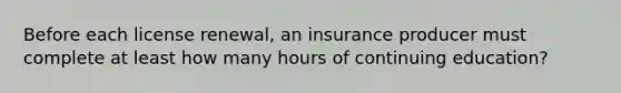 Before each license renewal, an insurance producer must complete at least how many hours of continuing education?