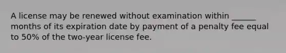 A license may be renewed without examination within ______ months of its expiration date by payment of a penalty fee equal to 50% of the two-year license fee.