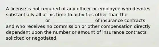 A license is not required of any officer or employee who devotes substantially all of his time to activities other than the _________________ or ___________________ of insurance contracts and who receives no commission or other compensation directly dependent upon the number or amount of insurance contracts solicited or negotiated