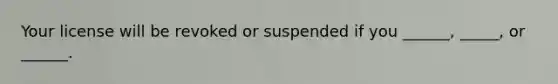 Your license will be revoked or suspended if you ______, _____, or ______.