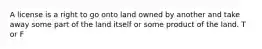 A license is a right to go onto land owned by another and take away some part of the land itself or some product of the land. T or F