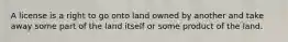 A license is a right to go onto land owned by another and take away some part of the land itself or some product of the land.