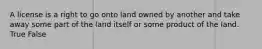 A license is a right to go onto land owned by another and take away some part of the land itself or some product of the land. True False