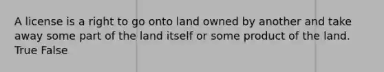 A license is a right to go onto land owned by another and take away some part of the land itself or some product of the land. True False