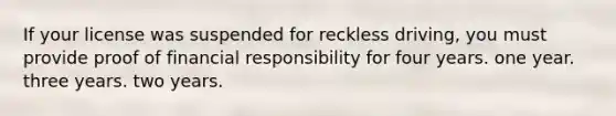 If your license was suspended for reckless driving, you must provide proof of financial responsibility for four years. one year. three years. two years.