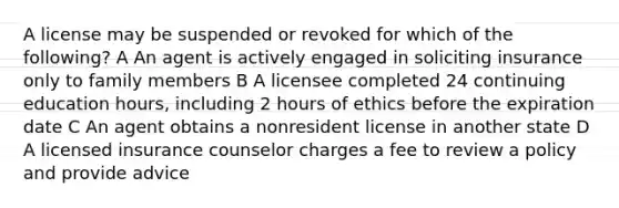 A license may be suspended or revoked for which of the following? A An agent is actively engaged in soliciting insurance only to family members B A licensee completed 24 continuing education hours, including 2 hours of ethics before the expiration date C An agent obtains a nonresident license in another state D A licensed insurance counselor charges a fee to review a policy and provide advice